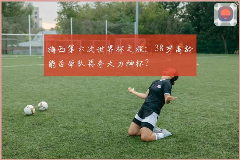 梅西第六次世界杯之旅：38岁高龄能否率队再夺大力神杯？