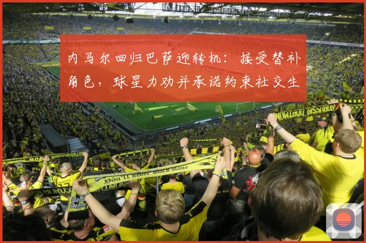 内马尔回归巴萨迎转机：接受替补角色，球星力劝并承诺约束社交生活