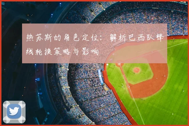 热苏斯的角色定位：解析巴西队锋线轮换策略与影响