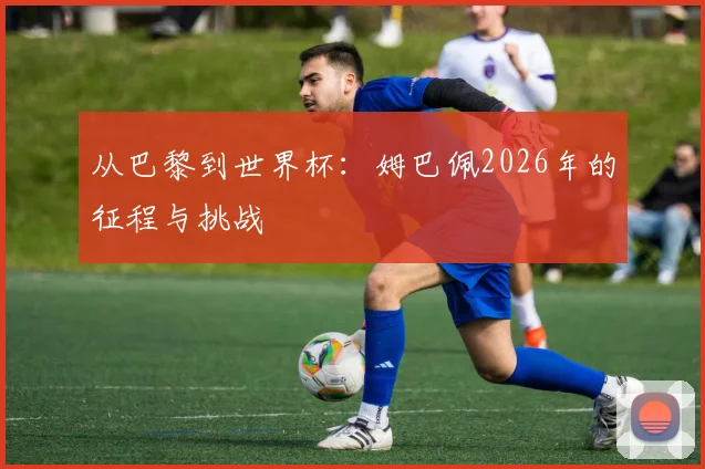 从巴黎到世界杯：姆巴佩2026年的征程与挑战