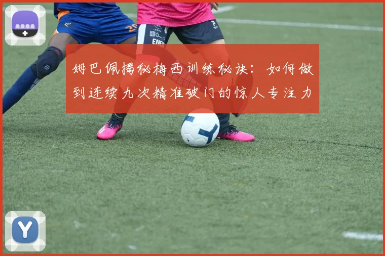 姆巴佩揭秘梅西训练秘诀：如何做到连续九次精准破门的惊人专注力