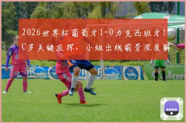 2026世界杯葡萄牙1-0力克西班牙！C罗关键发挥，小组出线前景深度解析