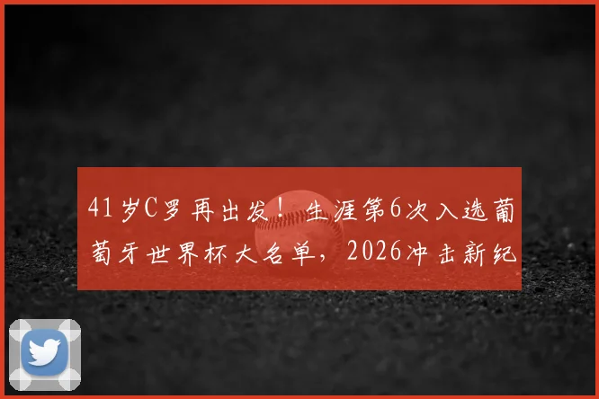 41岁C罗再出发！生涯第6次入选葡萄牙世界杯大名单，2026冲击新纪录