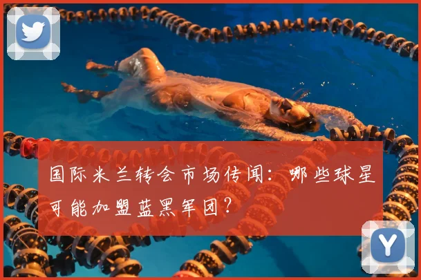 国际米兰转会市场传闻：哪些球星可能加盟蓝黑军团？